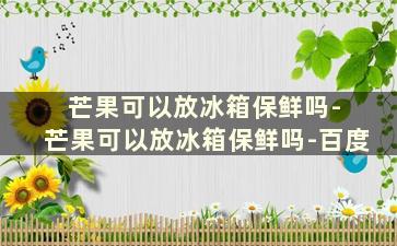 芒果可以放冰箱保鲜吗- 芒果可以放冰箱保鲜吗-百度